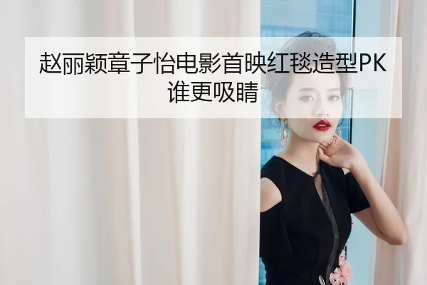赵丽颖章子怡电影首映红毯造型PK谁更吸睛
